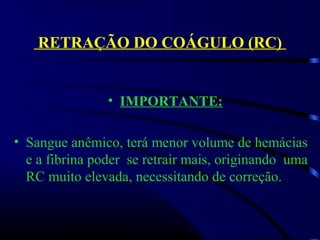 RETRAÇÃO DO COÁGULO (RC)
• IMPORTANTE:
• Sangue anêmico, terá menor volume de hemácias 
e a fibrina poder  se retrair mais, originando  uma  
RC muito elevada, necessitando de correção.
 