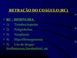 RETRAÇÃO DO COÁGULO (RC)
• RC - DIMINUIDA
• 1)      Trombocitopenia
• 2)      Poliglobulias
• 3)      Neoplasias
• 4)      Hiperfibrinogenemia
• 5)      Uso de drogas:                  
fenilbutazona,fenobarbital, etc 
 