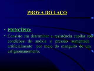 PROVA DO LAÇO
• PRINCÍPIO:
• Consiste  em  determinar  a  resistência  capilar  sob 
condições  de  anóxia  e  pressão  aumentada   
artificialmente    por  meio  do  manguito  de  um   
esfignomanometro. 
 
 