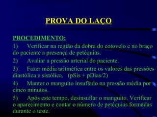 PROVA DO LAÇO
PROCEDIMENTO:
1)      Verificar na região da dobra do cotovelo e no braço 
do paciente a presença de petéquias. 
2)      Avaliar a pressão arterial do paciente.
3)      Fazer média aritmética entre os valores das pressões 
diastólica e sistólica.   (pSis + pDias/2)
4)      Manter o manguito insuflado na pressão média por 
cinco minutos.
5)      Após este tempo, desinsuflar o manguito. Verificar 
o aparecimento e contar o número de petéquias formadas 
durante o teste.
 