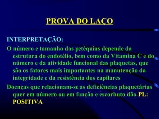 PROVA DO LAÇO
INTERPRETAÇÃO:
O número e tamanho das petéquias depende da
estrutura do endotélio, bem como da Vitamina C e do
número e da atividade funcional das plaquetas, que
são os fatores mais importantes na manutenção da
integridade e da resistência dos capilares
Doenças que relacionam-se as deficiências plaquetárias
quer em número ou em função e escorbuto dão PL:
POSITIVA
 