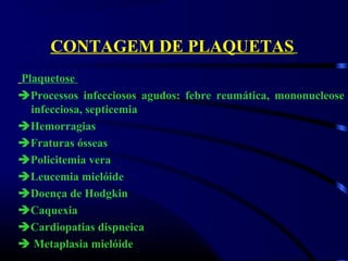 CONTAGEM DE PLAQUETAS
Plaquetose
Processos infecciosos agudos: febre reumática, mononucleose
infecciosa, septicemia
Hemorragias
Fraturas ósseas
Policitemia vera
Leucemia mielóide
Doença de Hodgkin
Caquexia
Cardiopatias dispneica
 Metaplasia mielóide
 