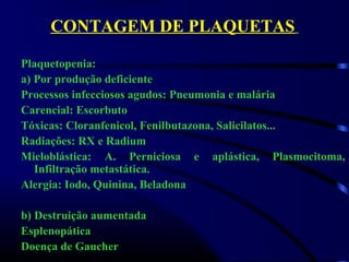 CONTAGEM DE PLAQUETAS
Plaquetopenia:
a) Por produção deficiente
Processos infecciosos agudos: Pneumonia e malária
Carencial: Escorbuto
Tóxicas: Cloranfenicol, Fenilbutazona, Salicilatos...
Radiações: RX e Radium
Mieloblástica: A. Perniciosa e aplástica, Plasmocitoma,
Infiltração metastática.
Alergia: Iodo, Quinina, Beladona
b) Destruição aumentada
Esplenopática
Doença de Gaucher
 