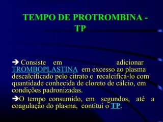 TEMPO DE PROTROMBINA -
TP
 Consiste em adicionar
TROMBOPLASTINA em excesso ao plasma
descalcificado pelo citrato e recalcificá-lo com
quantidade conhecida de cloreto de cálcio, em
condições padronizadas.
O tempo consumido, em segundos, até a
coagulação do plasma, contitui o TP. ..
 