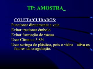 TP: AMOSTRA
COLETA/CUIDADOS:
Puncionar diretamente a veia
Evitar tracionar êmbolo
Evitar formação de vácuo
Usar Citrato a 3,8%
Usar seringa de plástico, pois o vidro ativa os
fatores da coagulação.
 