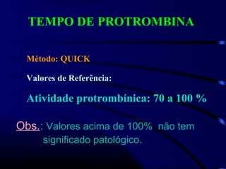TEMPO DE PROTROMBINA
Método: QUICK
Valores de Referência:
Atividade protrombínica: 70 a 100 %
Obs.: Valores acima de 100% não tem
significado patológico.
 