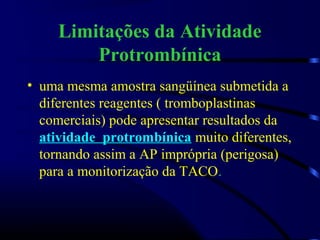 Limitações da Atividade
Protrombínica
• uma mesma amostra sangüínea submetida a
diferentes reagentes ( tromboplastinas
comerciais) pode apresentar resultados da
atividade protrombínica muito diferentes,
tornando assim a AP imprópria (perigosa)
para a monitorização da TACO.
 