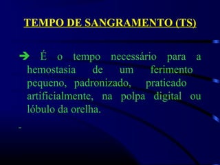 TEMPO DE SANGRAMENTO (TS)
 É o tempo necessário para a
hemostasia de um ferimento
pequeno, padronizado, praticado
artificialmente, na polpa digital ou
lóbulo da orelha.
 