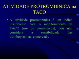 ATIVIDADE PROTROMBINICA na
TACO
• A atividade protrombínica é um índice
insuficiente para o monitoramento da
TACO (uso de cumarínicos), pois não
considera a sensibilidade das
tromboplastinas comerciais.
 