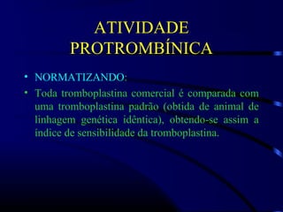 ATIVIDADE
PROTROMBÍNICA
• NORMATIZANDO:
• Toda tromboplastina comercial é comparada com
uma tromboplastina padrão (obtida de animal de
linhagem genética idêntica), obtendo-se assim a
índice de sensibilidade da tromboplastina.
 