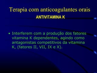Terapia com anticoagulantes orais
ANTIVITAMINA K
• Interferem com a produção dos fatores
vitamina K dependentes, agindo como
antagonistas competitivos da vitamina
K, (fatores II, VII, IX e X).
 