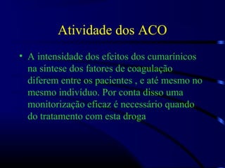 Atividade dos ACO
• A intensidade dos efeitos dos cumarínicos
na síntese dos fatores de coagulação
diferem entre os pacientes , e até mesmo no
mesmo indivíduo. Por conta disso uma
monitorização eficaz é necessário quando
do tratamento com esta droga
 