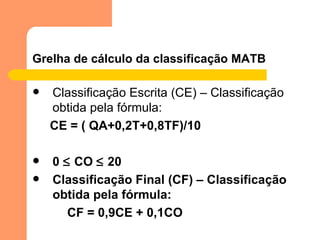 Grelha de cálculo da classificação MATB Classificação Escrita (CE) – Classificação obtida pela fórmula: CE = ( QA+0,2T+0,8TF)/10 0    CO    20 Classificação Final (CF) – Classificação obtida pela fórmula: CF = 0,9CE + 0,1CO 