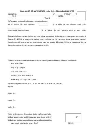 AVALIAÇÃO DE MATEMÁTICA (valor 5,0) – SEGUNDO BIMESTRE
ALUNO(A):__________________________________                  Nº:_____    8º ANO “____” DATA:____/
____/2012                                                          NOTA:
                                      Tipo II
1)Escreva a expressão algébrica correspondente a:
a)   o   dobro    de    um   número:       _________         b) o triplo de um número mais três:
_____________
c) a metade de um número: ________           d)   a   soma    de   um   número    com     o    seu   triplo:
                                             ____________
2)Ana trabalha como vendedora em uma loja e seu salário é dividido em duas partes. A primeira é
fixa de R$ 420,00 e a segunda parte é uma comissão de 2% calculada sobre sua venda mensal.
Quanto Ana irá receber se em determinado mês ela vender R$ 40500,00? Dica: represente 2% na
forma fracionária (2/100) ou na forma decimal (0,02).




3)Reduza os termos semelhantes e depois classifique em monômio, binômio ou trinômio:
     a)3x + 7x – 2x =

     b)5y – 3y + (-4y) =

     c)3a – 2b + 2a – b =

     d)-5ab + 2c + 3b – ab + 4c =

     e)-4x² + 5y – 1 – 5y + 2x² - (-5) =

1)Dados os polinômios A = 2x - 3, B = x + 5 e C = x² + 2x – 1, calcule:
a)–A =


b)A + B =


c)A + C =


d)C – B =


1)Um jardim tem as dimensões dadas na figura ao lado:
a)Qual a expressão algébrica para a área desse jardim?                                        X²
b)Quantos metros quadrados de grama são necessários
     para cobrir este jardim se x = 5 m?                                         3X + 5
 
