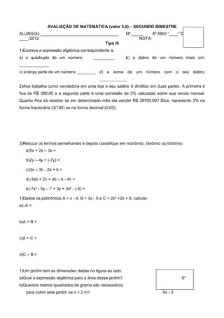 AVALIAÇÃO DE MATEMÁTICA (valor 5,0) – SEGUNDO BIMESTRE
ALUNO(A):__________________________________               Nº:_____    8º ANO “____” DATA:____/
____/2012                                                       NOTA:
                                     Tipo III
1)Escreva a expressão algébrica correspondente a:
a) o quádruplo de um número:             _________        b) o dobro de um número mais um:
_____________
c) a terça parte de um número: ________ d) a soma de um número com o seu dobro:
                                            ____________
2)Ana trabalha como vendedora em uma loja e seu salário é dividido em duas partes. A primeira é
fixa de R$ 390,00 e a segunda parte é uma comissão de 3% calculada sobre sua venda mensal.
Quanto Ana irá receber se em determinado mês ela vender R$ 39700,00? Dica: represente 3% na
forma fracionária (3/100) ou na forma decimal (0,03).




3)Reduza os termos semelhantes e depois classifique em monômio, binômio ou trinômio:
   a)5x + 2x – 3x =

   b)2y – 4y + (-7y) =

   c)3a – 3b - 2a + b =

   d)-3ab + 2c + ab – b - 4c =

   e)-7x² - 5y – 7 + 3y + 3x² - (-5) =

1)Dados os polinômios A = x - 4, B = 3x - 5 e C = 2x² +2x + 6, calcule:
a)–A =


b)A + B =


c)A + C =


d)C – B =


1)Um jardim tem as dimensões dadas na figura ao lado:
a)Qual a expressão algébrica para a área desse jardim?                              X²
b)Quantos metros quadrados de grama são necessários
   para cobrir este jardim se x = 2 m?                                     9x - 3
 
