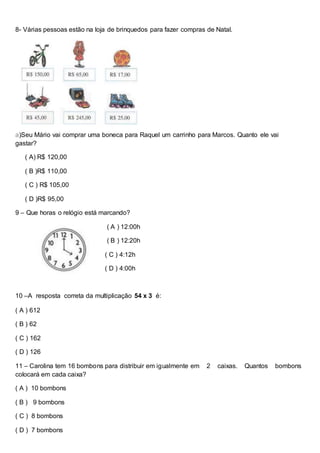 8- Várias pessoas estão na loja de brinquedos para fazer compras de Natal.
a)Seu Mário vai comprar uma boneca para Raquel um carrinho para Marcos. Quanto ele vai
gastar?
( A) R$ 120,00
( B )R$ 110,00
( C ) R$ 105,00
( D )R$ 95,00
9 – Que horas o relógio está marcando?
( A ) 12:00h
( B ) 12:20h
( C ) 4:12h
( D ) 4:00h
10 –A resposta correta da multiplicação 54 x 3 é:
( A ) 612
( B ) 62
( C ) 162
( D ) 126
11 – Carolina tem 16 bombons para distribuir em igualmente em 2 caixas. Quantos bombons
colocará em cada caixa?
( A ) 10 bombons
( B ) 9 bombons
( C ) 8 bombons
( D ) 7 bombons
 