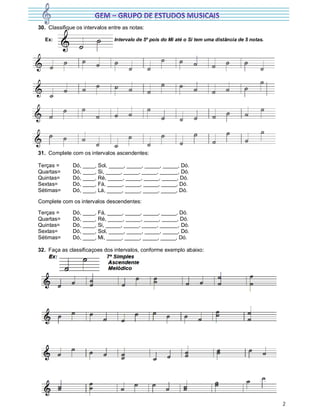2
30. Classifique os intervalos entre as notas:
Ex: Intervalo de 5º pois do Mi até o Si tem uma distância de 5 notas.
31. Complete com os intervalos ascendentes:
Terças = Dó, ____, Sol, _____, _____, _____, _____, Dó.
Quartas= Dó, ____, Si, _____, _____, _____, ______, Dó.
Quintas= Dó, ____, Ré, _____, _____, _____, _____, Dó.
Sextas= Dó, ____, Fá, _____, _____, _____, _____, Dó.
Sétimas= Dó, ____, Lá, _____, _____, _____, _____, Dó.
Complete com os intervalos descendentes:
Terças = Dó, ____, Fá, _____, _____, _____, _____, Dó.
Quartas= Dó, ____, Ré, _____, _____, _____, _____, Dó.
Quintas= Dó, ____, Si, _____, _____, _____, ______, Dó.
Sextas= Dó, ____, Sol, _____, _____, _____, _____, Dó.
Sétimas= Dó, ____, Mi, _____, _____, _____, _____, Dó.
32. Faça as classificaçoes dos intervalos, conforme exemplo abaixo:
 