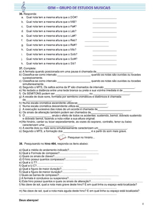 4
36. Responda:
37. Complete:
a) A fermata quando posicionada em uma pausa é chamada de________________________.
b) Classifica-se como intervalo ______________________ quando as notas são ouvidas ou tocadas
sucessivamente.
c) Classifica-se como intervalo ______________________ quando as notas são ouvidas ou tocadas
simultaneamente.
d) Segundo o MTS, Os saltos acima da 8ª são chamados de intervalo ____________________.
e) No teclado a distância entre uma tecla branca ou preta e sua vizinha imediata é de ____________.
f) Os SEMITONS podem ser ______________________ ou ________________________.
g) A escala de doze sons, formada por semitons cromáticos e diatônicos é chamada
de______________________________.
h) Numa escala cromática ascendente utiliza-se___________________.
i) Numa escala cromática descendente utiliza-se___________________.
j) A execução sucessiva das notas de um acorde é chamada de______________________.
k) Os sinais de alteração também podem ser chamados de_____________________.
l) O _________________ anula o efeito de todos os acidentes: sustenido, bemol, dobrado sustenido
e dobrado bemol, fazendo a nota voltar a sua altura original.
m)No hinário, cantar ou tocar separadamente, as vozes do soprano, contralto, tenor ou baixo
caracterizam uma ___________________.
n) A escrita dois ou mais sons simultaneamente caracterizam um___________________.
o) Segundo o MTS, a formação dos __________________ é a partir do som mais grave.
Pesquisar no hinário...
38. Pesquisando no hino 464, responda os itens abaixo:
a) Qual a média do andamento indicado?......................................
b) Qual a Formula de compasso?....................................................
c) Quais os sinais de claves?..........................................
d) O hino possui quantos compassos?....................................
e) Qual a U.T?...................................
f) Qual a U.C?...................................
g) Qual a figura de maior duração?..................................
h) Qual a figura de menor duração?......................................
i) Quais as barras de compasso?...............................................................................
j) A fermata é conclusiva ou suspensiva?........................................................
k) Este hino possui quantos e quais os sinais de alteração?.....................................................................
l) Na clave de sol, qual a nota mais grave deste hino? E em qual linha ou espaço está localizada?
.................................................................................................................................
m) Na clave de sol, qual a nota mais aguda deste hino? E em qual linha ou espaço está localizada?
.................................................................................................................................
Deus abençoe!
 