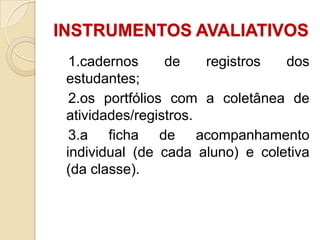 INSTRUMENTOS AVALIATIVOS
1.cadernos
de
registros
dos
estudantes;
2.os portfólios com a coletânea de
atividades/registros.
3.a ficha de acompanhamento
individual (de cada aluno) e coletiva
(da classe).

 