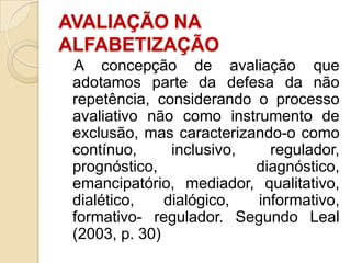 AVALIAÇÃO NA
ALFABETIZAÇÃO
A concepção de avaliação que
adotamos parte da defesa da não
repetência, considerando o processo
avaliativo não como instrumento de
exclusão, mas caracterizando-o como
contínuo,
inclusivo,
regulador,
prognóstico,
diagnóstico,
emancipatório, mediador, qualitativo,
dialético,
dialógico,
informativo,
formativo- regulador. Segundo Leal
(2003, p. 30)

 