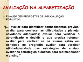 AVALIAÇÃO NA ALFABETIZAÇÃO


FINALIDADES PROPOSTAS DE UMA AVALIAÇÃO
FORMATIVA:

“[...] avaliar para identificar conhecimentos prévios;
avaliar para conhecer as dificuldades e planejar
atividades adequadas; avaliar para verificar o
aprendizado e decidir o que precisa retomar;
avaliar para verificar se os alunos estão em
condição de progredir; avaliar para verificar
utilidade/validade das estratégias de ensino;
avaliar as estratégias didáticas para redimensionar
o ensino.”

 