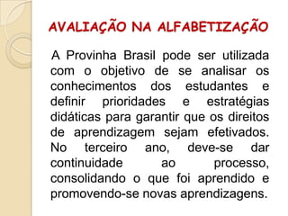 AVALIAÇÃO NA ALFABETIZAÇÃO
A Provinha Brasil pode ser utilizada
com o objetivo de se analisar os
conhecimentos dos estudantes e
definir prioridades e estratégias
didáticas para garantir que os direitos
de aprendizagem sejam efetivados.
No terceiro ano, deve-se dar
continuidade
ao
processo,
consolidando o que foi aprendido e
promovendo-se novas aprendizagens.

 