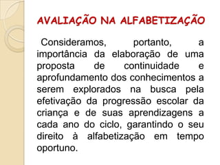 AVALIAÇÃO NA ALFABETIZAÇÃO
Consideramos,
portanto,
a
importância da elaboração de uma
proposta
de
continuidade
e
aprofundamento dos conhecimentos a
serem explorados na busca pela
efetivação da progressão escolar da
criança e de suas aprendizagens a
cada ano do ciclo, garantindo o seu
direito à alfabetização em tempo
oportuno.

 