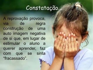 Constatação...
A reprovação provoca,
via
de
regra
construção de uma
auto imagem negativa
de si que, em lugar de
estimular o aluno a
querer aprender, faz
com que se sinta
“fracassado”.

 
