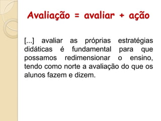 Avaliação = avaliar + ação
[...] avaliar as próprias estratégias
didáticas é fundamental para que
possamos redimensionar o ensino,
tendo como norte a avaliação do que os
alunos fazem e dizem.

 