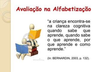 Avaliação na Alfabetização
“a criança encontra-se
na clareza cognitiva
quando sabe que
aprende, quando sabe
o que aprende, por
que aprende e como
aprende.”
(In: BERNARDIN, 2003, p. 132).

 