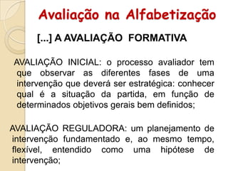 Avaliação na Alfabetização
[...] A AVALIAÇÃO FORMATIVA
AVALIAÇÃO INICIAL: o processo avaliador tem
que observar as diferentes fases de uma
intervenção que deverá ser estratégica: conhecer
qual é a situação da partida, em função de
determinados objetivos gerais bem definidos;
AVALIAÇÃO REGULADORA: um planejamento de
intervenção fundamentado e, ao mesmo tempo,
flexível, entendido como uma hipótese de
intervenção;

 