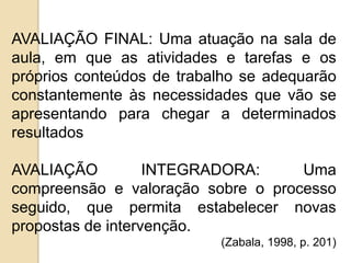 AVALIAÇÃO FINAL: Uma atuação na sala de
aula, em que as atividades e tarefas e os
próprios conteúdos de trabalho se adequarão
constantemente às necessidades que vão se
apresentando para chegar a determinados
resultados

AVALIAÇÃO
INTEGRADORA:
Uma
compreensão e valoração sobre o processo
seguido, que permita estabelecer novas
propostas de intervenção.
(Zabala, 1998, p. 201)

 