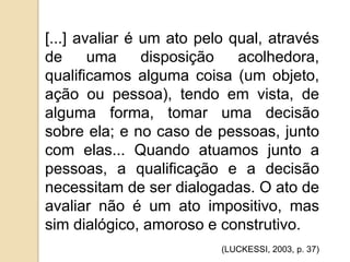 [...] avaliar é um ato pelo qual, através
de
uma
disposição
acolhedora,
qualificamos alguma coisa (um objeto,
ação ou pessoa), tendo em vista, de
alguma forma, tomar uma decisão
sobre ela; e no caso de pessoas, junto
com elas... Quando atuamos junto a
pessoas, a qualificação e a decisão
necessitam de ser dialogadas. O ato de
avaliar não é um ato impositivo, mas
sim dialógico, amoroso e construtivo.
(LUCKESSI, 2003, p. 37)

 