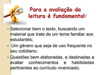 Para a avaliação da
leitura é fundamental:
Selecionar bem o texto, buscando um
material que trate de um tema familiar aos
estudantes;
 Um gênero que seja de uso frequente no
seu cotidiano;
 Questões bem elaboradas, e destinadas a
avaliar conhecimentos e habilidades
pertinentes ao currículo vivenciado.


 