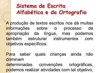 Sistema de Escrita
Alfabética e da Ortografia
A produção de textos escritos nos dá muitas
informações
sobre
o
processo
de
apropriação da língua, mas podemos
também
estruturar
instrumentos
com
objetivos específicos.
Para saber quais crianças ainda não
dominam
determinadas
convenções
ortográficas,
podemos realizar atividades com tal objetivo,

 