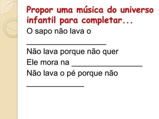 Propor uma música do universo
infantil para completar...
O sapo não lava o
__________________
Não lava porque não quer
Ele mora na ________________
Não lava o pé porque não
_____________

 