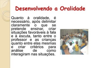 Desenvolvendo a Oralidade
Quanto à oralidade, é
necessário, após delimitar
claramente o que se
pretende ensinar, criar
situações favoráveis à fala
e à escuta, tanto entre o
professor e as crianças
quanto entre elas mesmas
e criar critérios para
análise
de
como
interagiram nas situações.

 