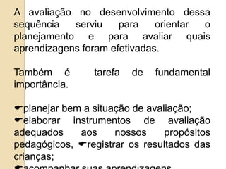 A avaliação no desenvolvimento dessa
sequência
serviu
para
orientar
o
planejamento e para avaliar quais
aprendizagens foram efetivadas.
Também é
importância.

tarefa

de

fundamental

planejar bem a situação de avaliação;
elaborar instrumentos de avaliação
adequados
aos
nossos
propósitos
pedagógicos, registrar os resultados das
crianças;

 