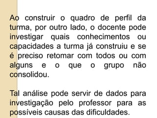Ao construir o quadro de perfil da
turma, por outro lado, o docente pode
investigar quais conhecimentos ou
capacidades a turma já construiu e se
é preciso retomar com todos ou com
alguns e o que o grupo não
consolidou.
Tal análise pode servir de dados para
investigação pelo professor para as
possíveis causas das dificuldades.

 