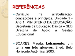 REFERÊNCIAS


Currículo
na
alfabetização:
concepções e princípios. Unidade 1 Ano 1. MINISTÉRIO DA EDUCAÇÃO.
Secretaria da Educação Básica – SEB
Diretoria de Apoio à Gestão
Educacional



SOARES, Magda. Letramento: um
tema em três gêneros. 2 ed. Belo
Horizonte:Autêntica, 2003.

 