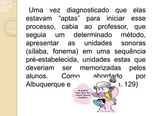 Uma vez diagnosticado que elas
estavam “aptas” para iniciar esse
processo, cabia ao professor, que
seguia um determinado método,
apresentar as unidades sonoras
(sílaba, fonema) em uma sequência
pré-estabelecida, unidades estas que
deveriam ser memorizadas pelos
alunos.
Como
abordado
por
Albuquerque e Morais (2006, p. 129)

 
