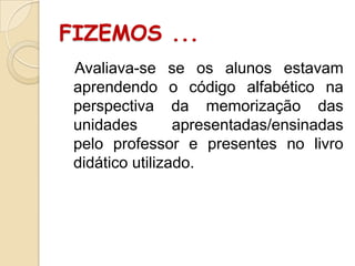 FIZEMOS ...
Avaliava-se se os alunos estavam
aprendendo o código alfabético na
perspectiva da memorização das
unidades
apresentadas/ensinadas
pelo professor e presentes no livro
didático utilizado.

 