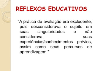 REFLEXOS EDUCATIVOS
“A prática de avaliação era excludente,
pois desconsiderava o sujeito em
suas
singularidades
e
não
considerava
suas
experiências/conhecimentos prévios,
assim como seus percursos de
aprendizagem.”

 