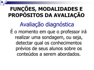 FUNÇÕES, MODALIDADES E
PROPÓSITOS DA AVALIAÇÃO
    Avaliação diagnóstica
É o momento em que o professor irá
  realizar uma sondagem, ou seja,
   detectar qual os conhecimentos
   prévios de seus alunos sobre os
   conteúdos a serem abordados.
 