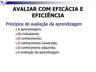 AVALIAR COM EFICÁCIA E
         EFICIÊNCIA
Princípios de avaliação da aprendizagem
    A  aprendizagem;
     Os indicadores;

     O conhecimento;

     O conhecimento construído;

     O conhecimento adquirido;

     A avaliação da aprendizagem.
 