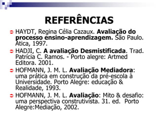 REFERÊNCIAS
 HAYDT, Regina Célia Cazaux. Avaliação do
  processo ensino-aprendizagem. São Paulo.
  Ática, 1997.
 HADJI, C. A avaliação Desmistificada. Trad.
  Patrícia C. Ramos. - Porto alegre: Artmed
  Editora. 2001.
 HOFMANN, J. M. L. Avaliação Mediadora:
  uma prática em construção da pré-escola à
  Universidade. Porto Alegre: educação &
  Realidade, 1993.
 HOFMANN, J. M. L. Avaliação: Mito & desafio:
  uma perspectiva construtivista. 31. ed. Porto
  Alegre:Mediação, 2002.
 
