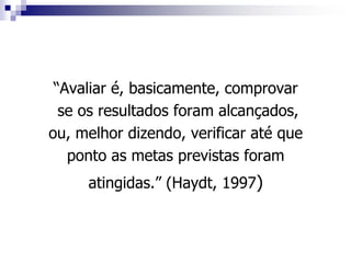 “Avaliar é, basicamente, comprovar
  se os resultados foram alcançados,
ou, melhor dizendo, verificar até que
   ponto as metas previstas foram
     atingidas.” (Haydt, 1997)
 