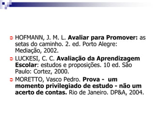  HOFMANN, J. M. L. Avaliar para Promover: as
  setas do caminho. 2. ed. Porto Alegre:
  Mediação, 2002.
 LUCKESI, C. C. Avaliação da Aprendizagem
  Escolar: estudos e proposições. 10 ed. São
  Paulo: Cortez, 2000.
 MORETTO, Vasco Pedro. Prova - um
  momento privilegiado de estudo - não um
  acerto de contas. Rio de Janeiro. DP&A, 2004.
 
