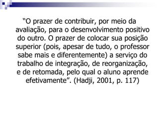 “O prazer de contribuir, por meio da
avaliação, para o desenvolvimento positivo
do outro. O prazer de colocar sua posição
superior (pois, apesar de tudo, o professor
 sabe mais e diferentemente) a serviço do
trabalho de integração, de reorganização,
e de retomada, pelo qual o aluno aprende
    efetivamente”. (Hadji, 2001, p. 117)
 