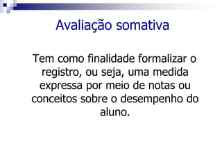 Avaliação somativa
Tem como finalidade formalizar o
registro, ou seja, uma medida
expressa por meio de notas ou
conceitos sobre o desempenho do
aluno.
 